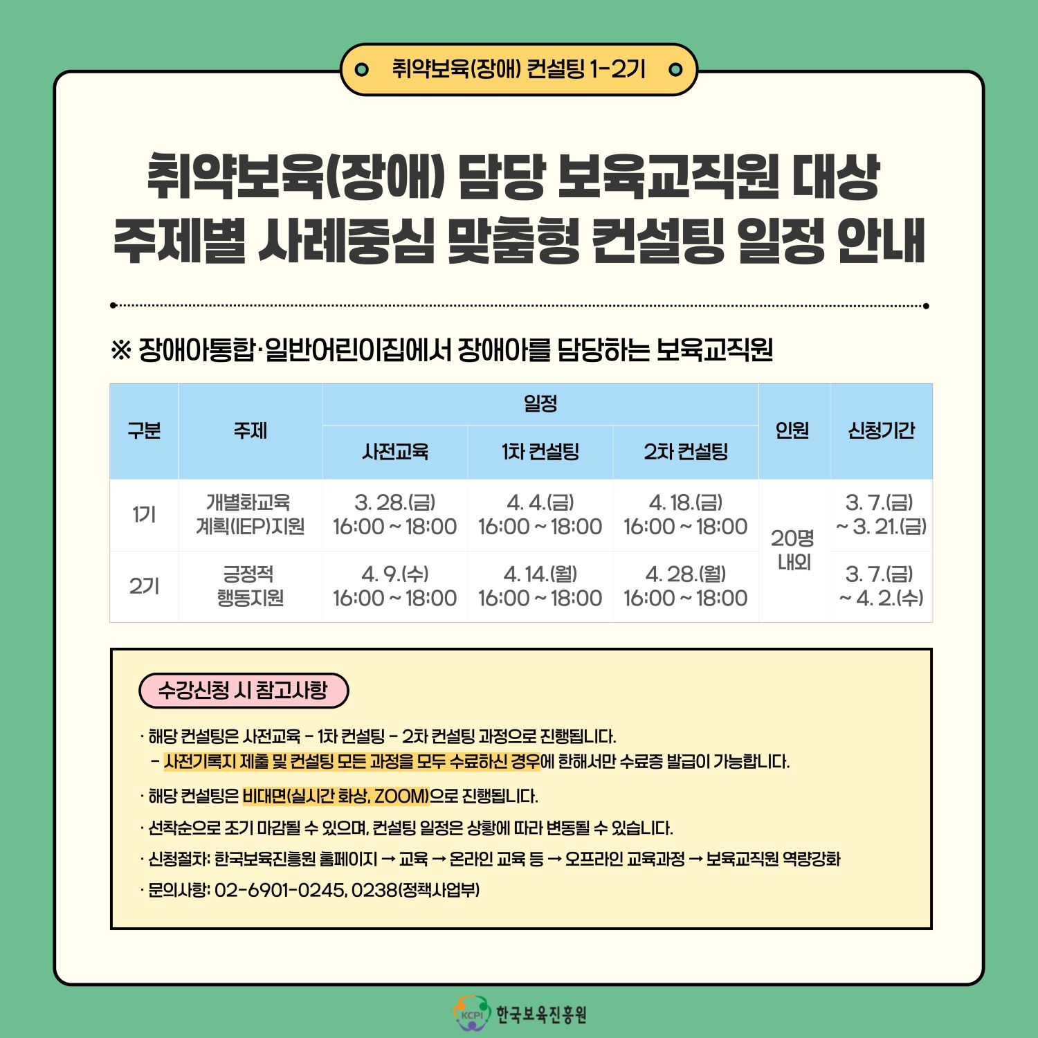 취약보육(장애) 컨설팅 1-2기

취약보육(장애) 담당 보육교직원 대상
주제별 사례중심 맞춤형 컨설팅 일정 안내

※ 장애아통합 일반어린이집에서 장애아를 담당하는 보육교직원
 구분          주제                         일정                    인원          신청기간
                                사전교육   1차 컨설팅  2차 컨설팅    
1기 개별화교육 계획(IEP)지원   3.28.(금)    4.4.(금)    4.18.(금)                3.7.(금)
                             16:00~18:00  16:00~18:00  16:00~18:00    20명 내외   ~3.21.(금)
2기 긍정적 행동지원             4.9.(수)    4.14.(월)   4.28.(월)
                              16:00~18:00  16:00~18:00  16:00~18:00               3.7.(금)
                                                                                  ~4.2.(수)

수강신청 시 참고사항
* 해당 컨설팅은 사전교육-1차 컨설팅-2차 컨설팅 과정으로 진행됩니다.
 - 사전기록지 제출 및 컨설팅 모든 과정을 수료하신 경우에 한해서만 수료증 발급이 가능합니다.
* 해당 컨설팅은 비대면(실시간 화상, ZOOM)으로 진행됩니다.
* 선착순으로 조기 마감될 수 있으며, 컨설팅 일저은 상황에 따라 변동될 수 있습니다.
* 신청절차: 한국보육진흥원 홈페이지 → 교육 → 온라인 교육 등 → 오프라인 교육과정 → 보육교직원 역량강화
* 문의사항: 02-6901-0245,0238(정책사업부)